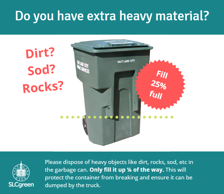 Do you have extra heavy material? Dirt? Rocks? Sod?

Please dispose of heavy objects like dirt, rocks, sod, etc. in the garbage can. Only fill up 1/4 of the way. This will protect the container from breaking and ensure it can be dumped by the truck.