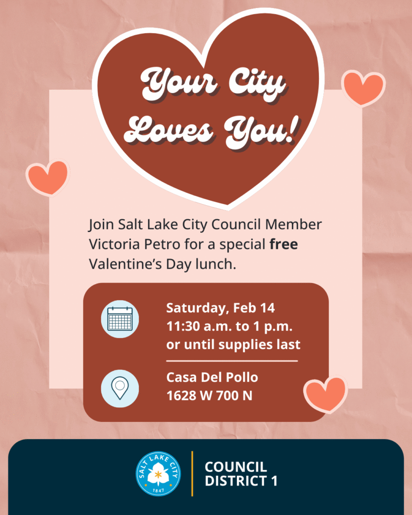 Alt-text: Valentine's Day themed flyer for a Salt Lake City event with details and heart graphics. Transcribed Text: Your City Loves You! Join Salt Lake City Council Member Victoria Petro for a special free Valentine’s Day lunch. Saturday, Feb 14 11:30 a.m. to 1 p.m. or until supplies last Casa Del Pollo 1628 W 700 N Salt Lake City 1847 COUNCIL DISTRICT 1