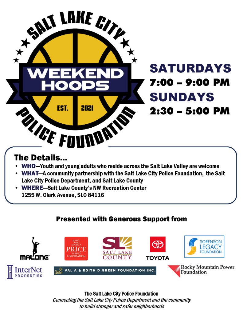 Salt Lake City Police Foundation
Weekend Hoops
Saturdays 7:00 - 9:00 pm
Sundays 2:30 - 5:00 pm
The Details...
Who: Youth and young adults who reside across the Salt Lake Valley are welcome
What: A community partnership with the Salt Lake City Police Foundation, the Salt Lake City Police Department, and Salt Lake County.
Where: Salt Lake County's NW Recreation Center, 1255 W. Clark Avenue, SLC 84116
