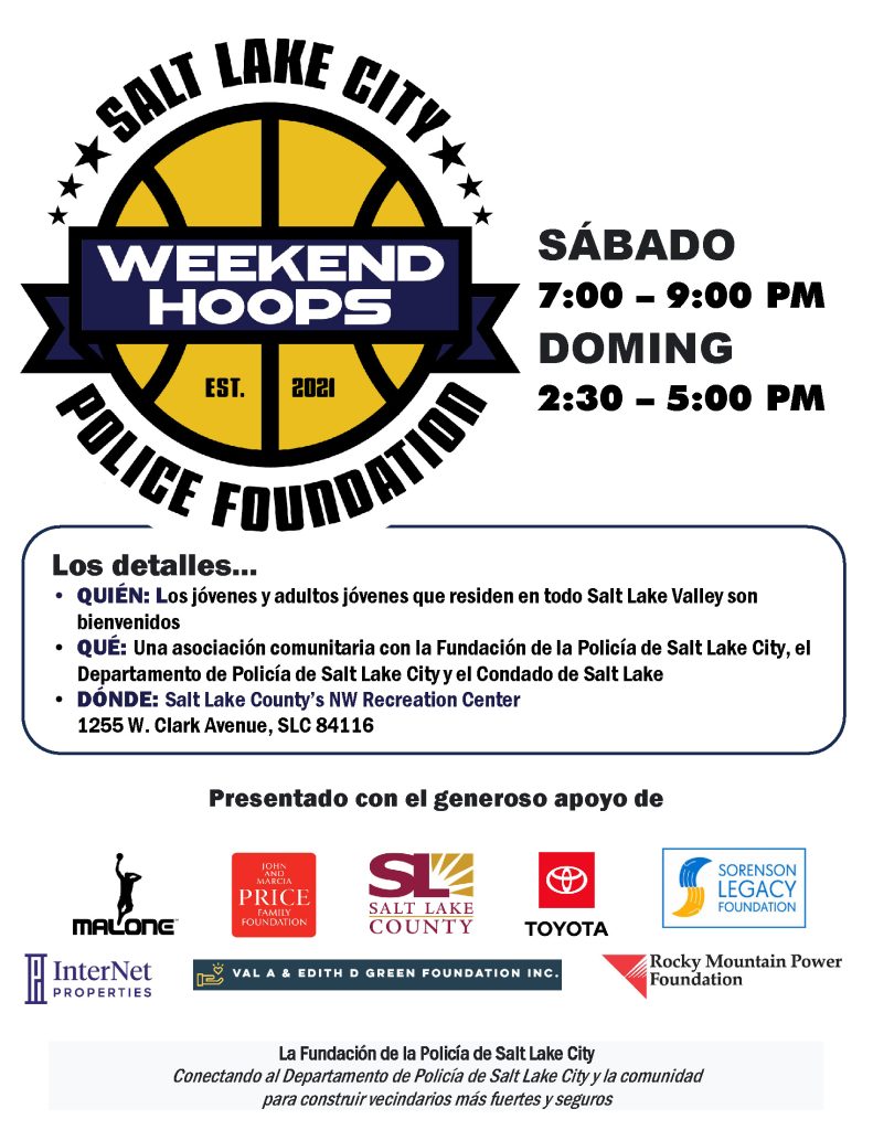 Salt Lake City Police Foundation Weekend Hoops
Sábado 7:00 - 9:00 pm
Doming 2:30 - 5:00 pm
Los detalles...
Quién: Los Jóvenes y adultos jóvenes que residen en todo Salt Lake Valley son bienvenidos
Qué: Una asociación comunitaria con la Fundación de la Policía de Salt Lake City, el Departmento de Policía de Salt Lake City y el Condado de Salt Lake
Dónde: Salt Lake County's NW Recreation Center, 1255 W. Clark Avenue, SLC 84116