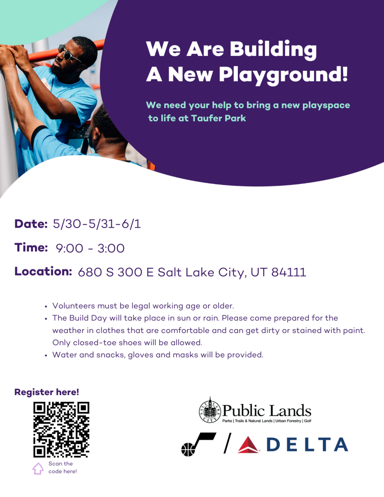 Tauf Park Volunteer Flyer. Flyer text:
We are builing a new playground!
We need your help to bring a new playspace to life at Taufer Park.
Date: 5/30 - 5/31 - 6/1
Time: 9:00 - 3:00
Location: 680 S 300 E Salt Lake City, UT 84111
Volunteers must be legal working age or older
The build day will take place in sun or rain. Please come prepared for the weater in clothes that are comfortable and can get dirty or stained with paint. Only closed-toe shoes will be allowed.
Water and snack, gloves and masks will be provided.