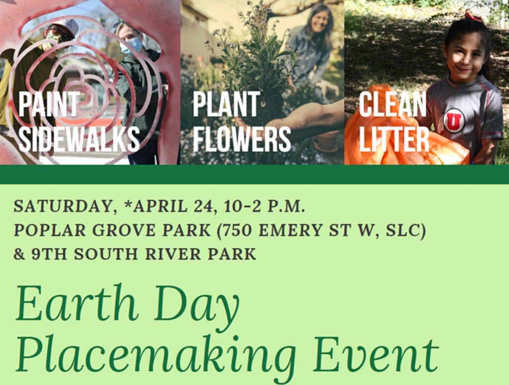 Graphic shows three photos in the top third. Each photo is labeled with a different activity - Paint Sidewalks, Plant Flowers, and Clean Litter. In a green text box, brown text reads "Saturday *April 24, 10-2 PM Poplar Grove Park (750 Emery St. W, SLC) and 9th South River Park," Below in darker green text reads "Earth Day Placemaking Event,"