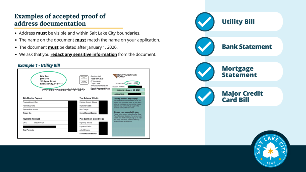 One of three slides with example images of credit card bills and a utility bills. Addresses are circled on examples to show the correct name and that the correct date (or later than January 1, 2026) are visible. Text: Examples of accepted proof of address documentation. Address must be visible and within Salt Lake City boundaries. The name on the document must match the name on your application. The document must be dated after January 1, 2026. We ask that you redact any sensitive information from the document. Example 1 - Utility Bill. There is a list on the right side of the slide of accepted documents with blue checkmarks next to them. This list is on all three slides: Utility Bill Bank Statement Mortgage Statement Major Credit Card Bill