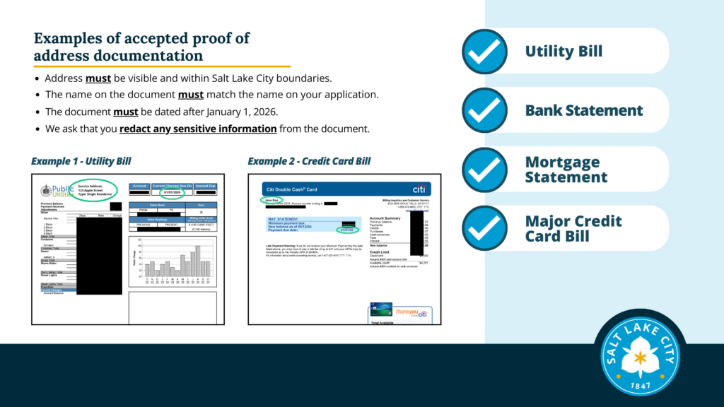 Two of three slides with example images of credit card bills and a utility bills. Addresses are circled on examples to show the correct name and that the correct date (or later than January 1, 2026) are visible. Text: Examples of accepted proof of address documentation. Address must be visible and within Salt Lake City boundaries. The name on the document must match the name on your application. The document must be dated after January 1, 2026. We ask that you redact any sensitive information from the document. Example 1 - Utility Bill Example 2 - Credit Card Bill There is a list on the right side of the slide of accepted documents with blue checkmarks next to them. This list is on all three slides: Utility Bill Bank Statement Mortgage Statement Major Credit Card Bill