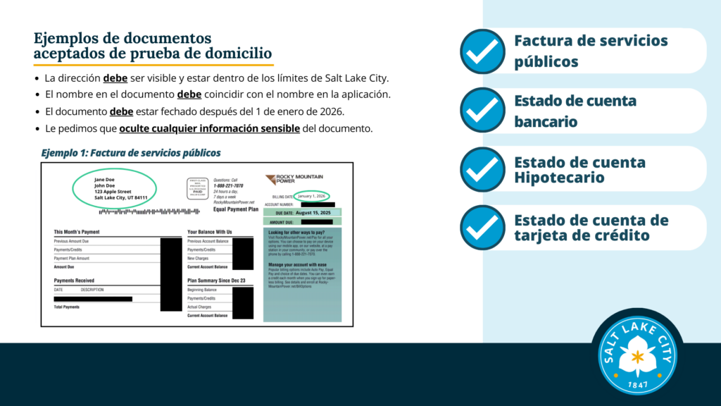 Ejemplos de documentos aceptados de prueba de domicilio. La dirección debe ser visible y estar dentro de los límites de Salt Lake City. El nombre en el documento debe coincidir con el nombre en la aplicación. El documento debe estar fechado después del 1 de enero de 2026. Le pedimos que oculte cualquier información sensible del documento. Ejemplo 1: Factura de servicios públicos Factura de servicios públicos. Estado de cuenta bancario. Estado de cuenta Hipotecario Estado de cuenta de tarjeta de crédito
