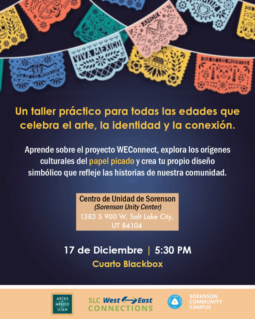 Un volante de evento con un fondo azul oscuro, decorado en la parte superior con pancartas coloridas de papel picado que muestran calaveras, corazones y soles. El título dice: "Un taller práctico para todas las edades que celebra el arte, la identidad y la conexión". Debajo, el texto explica: "Aprende sobre el proyecto WEConnect, explora los orígenes culturales del papel picado y crea tu propio diseño simbólico que refleje las historias de nuestra comunidad". Los detalles del evento se enumeran en el centro y en la parte inferior: Ubicación: Centro de Unidad de Sorenson (Sorenson Unity Center), 1383 S 900 W, Salt Lake City, UT 84104. Fecha y Hora: 17 de Diciembre | 5:30 PM. Sala: Cuarto Blackbox. Un pie de página muestra los logotipos de Artes de México en Utah, SLC West East Connections, Salt Lake City y Sorenson Community Campus.